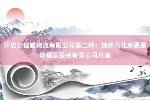 开边安信威物流有限公司第二种：辣炒八北京恩墨珠建设投资有限公司爪鱼